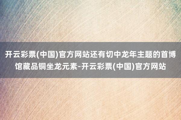 开云彩票(中国)官方网站还有切中龙年主题的首博馆藏品铜坐龙元素-开云彩票(中国)官方网站