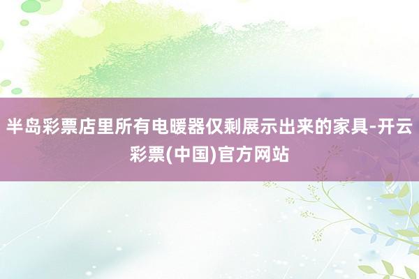半岛彩票店里所有电暖器仅剩展示出来的家具-开云彩票(中国)官方网站