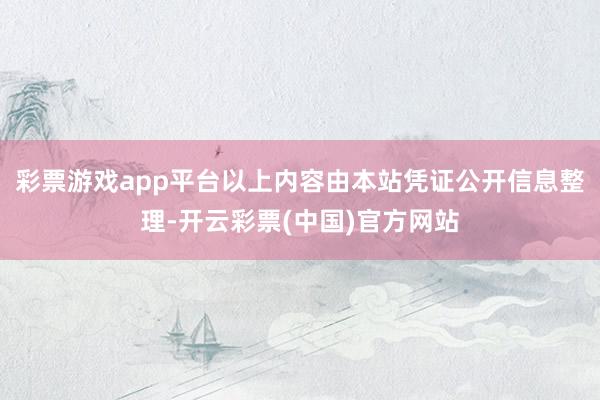 彩票游戏app平台以上内容由本站凭证公开信息整理-开云彩票(中国)官方网站