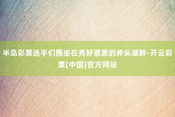 半岛彩票选手们围坐在秀好意思的斧头湖畔-开云彩票(中国)官方网站