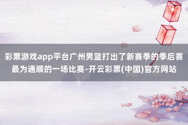 彩票游戏app平台广州男篮打出了新赛季的季后赛最为通顺的一场比赛-开云彩票(中国)官方网站