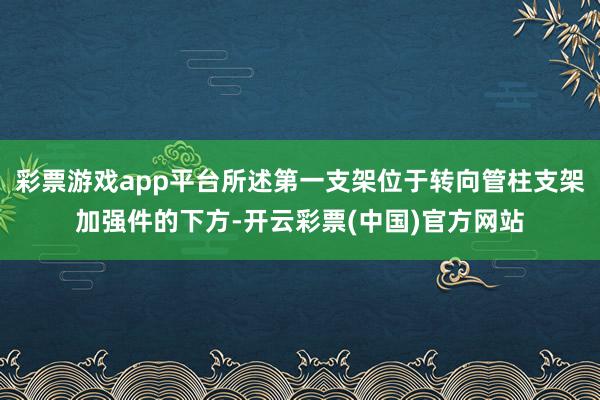 彩票游戏app平台所述第一支架位于转向管柱支架加强件的下方-开云彩票(中国)官方网站