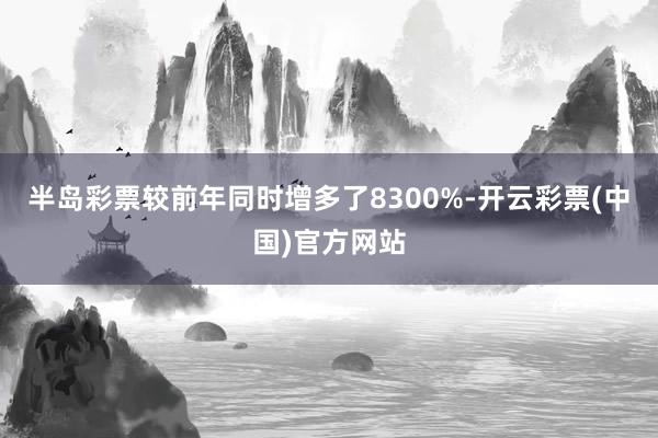 半岛彩票较前年同时增多了8300%-开云彩票(中国)官方网站