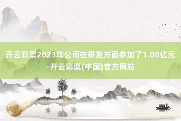 开云彩票2023年公司在研发方面参加了1.08亿元-开云彩票(中国)官方网站