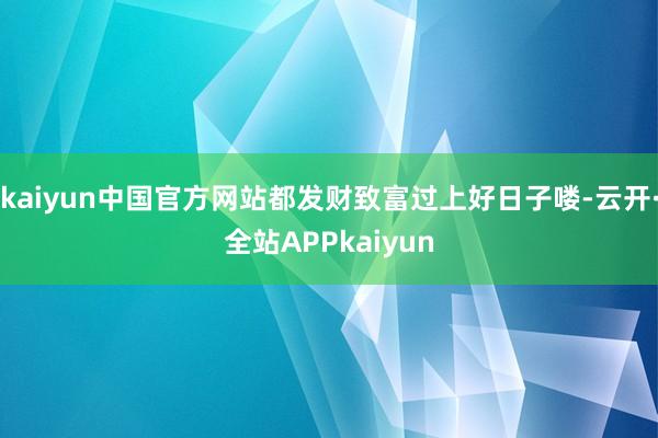 kaiyun中国官方网站都发财致富过上好日子喽-云开·全站APPkaiyun