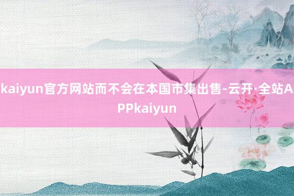 kaiyun官方网站而不会在本国市集出售-云开·全站APPkaiyun