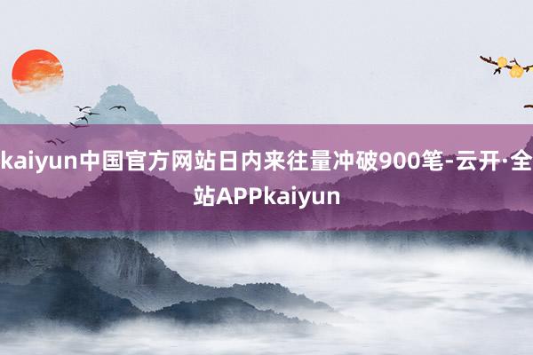 kaiyun中国官方网站日内来往量冲破900笔-云开·全站APPkaiyun