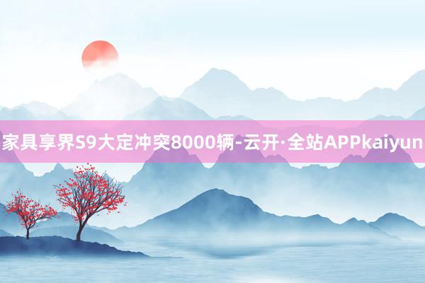 家具享界S9大定冲突8000辆-云开·全站APPkaiyun