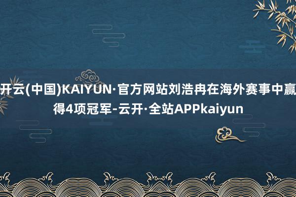 开云(中国)KAIYUN·官方网站刘浩冉在海外赛事中赢得4项冠军-云开·全站APPkaiyun