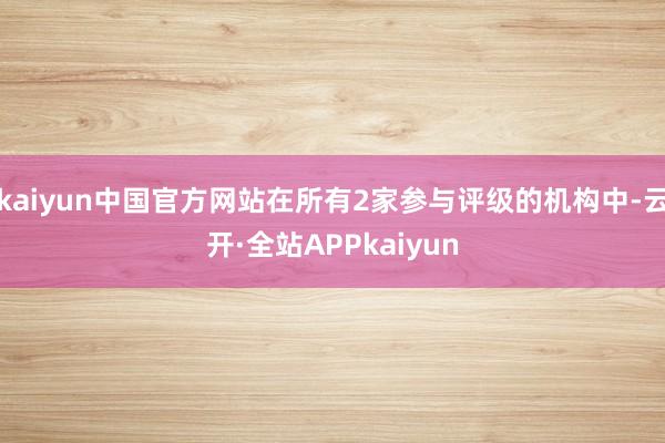 kaiyun中国官方网站在所有2家参与评级的机构中-云开·全站APPkaiyun
