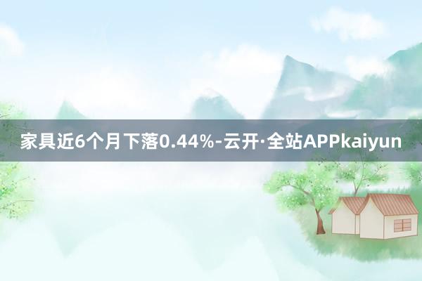 家具近6个月下落0.44%-云开·全站APPkaiyun