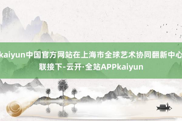 kaiyun中国官方网站在上海市全球艺术协同翻新中心联接下-云开·全站APPkaiyun