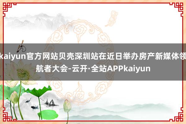 kaiyun官方网站贝壳深圳站在近日举办房产新媒体领航者大会-云开·全站APPkaiyun