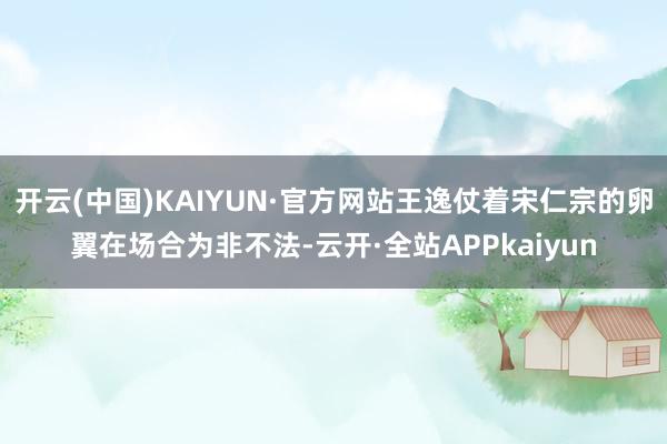 开云(中国)KAIYUN·官方网站王逸仗着宋仁宗的卵翼在场合为非不法-云开·全站APPkaiyun