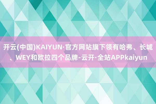开云(中国)KAIYUN·官方网站旗下领有哈弗、长城、WEY和欧拉四个品牌-云开·全站APPkaiyun