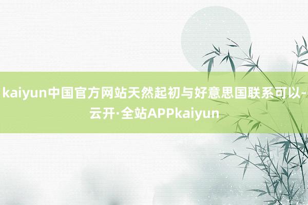 kaiyun中国官方网站天然起初与好意思国联系可以-云开·全站APPkaiyun