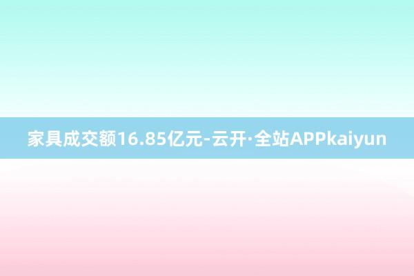 家具成交额16.85亿元-云开·全站APPkaiyun