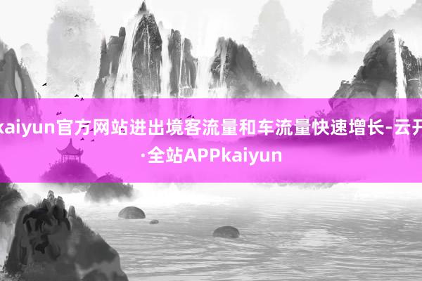 kaiyun官方网站进出境客流量和车流量快速增长-云开·全站APPkaiyun
