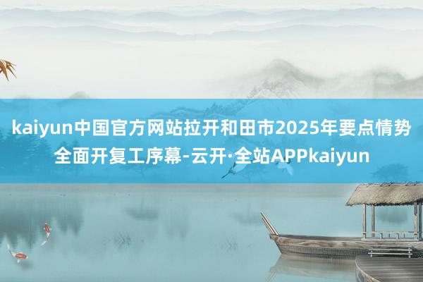 kaiyun中国官方网站拉开和田市2025年要点情势全面开复工序幕-云开·全站APPkaiyun