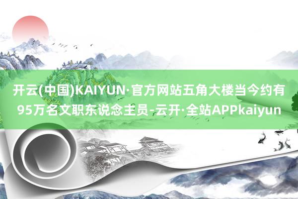 开云(中国)KAIYUN·官方网站　　五角大楼当今约有95万名文职东说念主员-云开·全站APPkaiyun