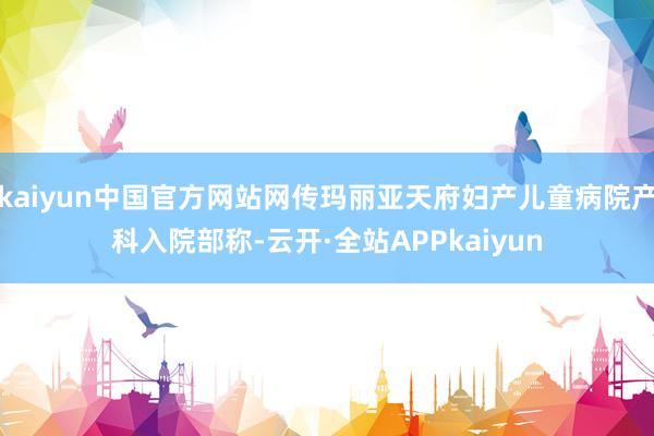 kaiyun中国官方网站网传玛丽亚天府妇产儿童病院产科入院部称-云开·全站APPkaiyun