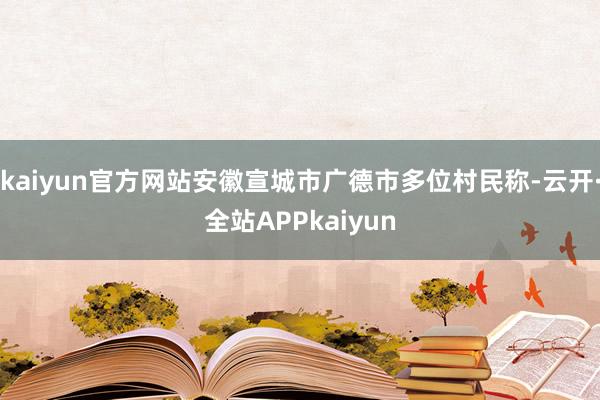 kaiyun官方网站安徽宣城市广德市多位村民称-云开·全站APPkaiyun