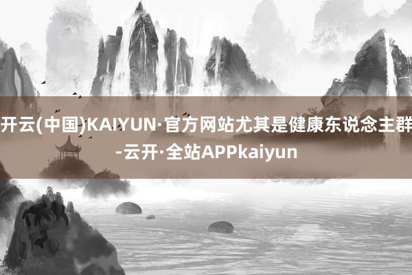 开云(中国)KAIYUN·官方网站尤其是健康东说念主群-云开·全站APPkaiyun