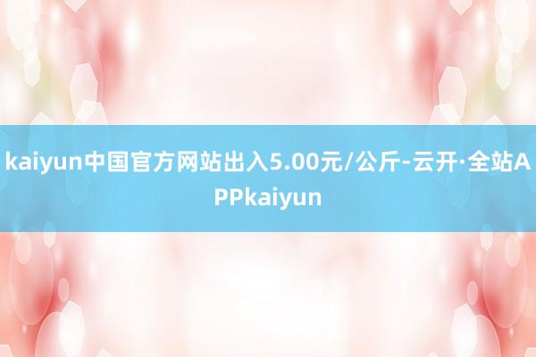 kaiyun中国官方网站出入5.00元/公斤-云开·全站APPkaiyun