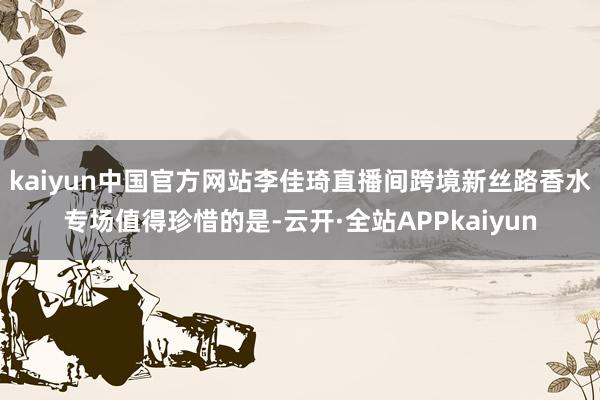 kaiyun中国官方网站李佳琦直播间跨境新丝路香水专场值得珍惜的是-云开·全站APPkaiyun