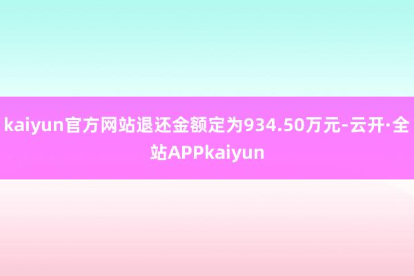 kaiyun官方网站退还金额定为934.50万元-云开·全站APPkaiyun