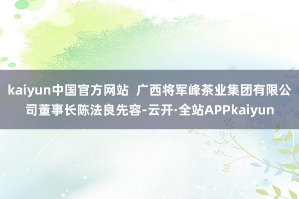 kaiyun中国官方网站  广西将军峰茶业集团有限公司董事长陈法良先容-云开·全站APPkaiyun