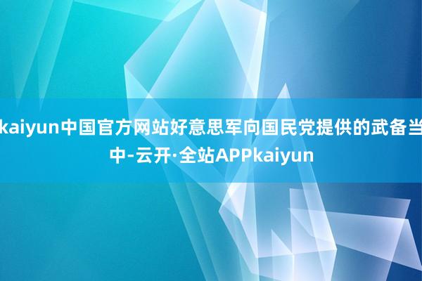 kaiyun中国官方网站好意思军向国民党提供的武备当中-云开·全站APPkaiyun