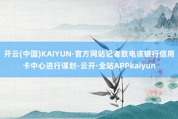 开云(中国)KAIYUN·官方网站记者致电该银行信用卡中心进行谋划-云开·全站APPkaiyun