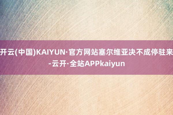 开云(中国)KAIYUN·官方网站塞尔维亚决不成停驻来-云开·全站APPkaiyun