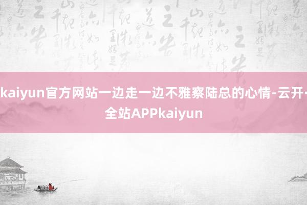 kaiyun官方网站一边走一边不雅察陆总的心情-云开·全站APPkaiyun