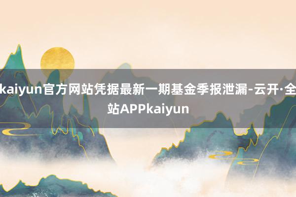 kaiyun官方网站凭据最新一期基金季报泄漏-云开·全站APPkaiyun