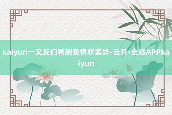 kaiyun一又友们看到我情状差异-云开·全站APPkaiyun